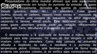 Causas
Pesquisadores do clima mundial afirmam que este aquecimento
global está ocorrendo em função do aumento da emissão de gases
poluentes, principalmente, derivados da queima de combustíveis
fósseis (gasolina, diesel, etc.), na atmosfera. Estes gases
(ozônio, dióxido de carbono, metano, óxido nitroso e monóxido de
carbono) formam uma camada de poluentes, de difícil dispersão,
causando o famoso efeito estufa. Este fenômeno ocorre, pois,
estes gases absorvem grande parte da radiação infravermelha
emitida pela Terra, dificultando a dispersão do calor.
O desmatamento e a queimada de florestas e matas também
colabora para este processo. Os raios do Sol atingem o solo e
irradiam calor na atmosfera. Como esta camada de poluentes
dificulta a dispersão do calor, o resultado é o aumento da
temperatura global. Embora este fenômeno ocorra de forma mais
evidente nas grandes cidades, já se verifica suas consequências em
 