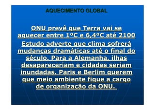 AQUECIMENTO GLOBALAQUECIMENTO GLOBAL
ONU prevê que Terra vai seONU prevê que Terra vai se
aquecer entre 1aquecer entre 1ººC e 6,4C e 6,4ººC atC atéé 21002100
Estudo adverte que clima sofrerEstudo adverte que clima sofreráá
mudanmudançças dramas dramááticas atticas atéé o final doo final do
ssééculo. Para a Alemanha, ilhasculo. Para a Alemanha, ilhas
desapareceriam e cidades seriamdesapareceriam e cidades seriam
inundadas. Paris e Berlim quereminundadas. Paris e Berlim querem
que meio ambiente fique a cargoque meio ambiente fique a cargo
de organizade organizaçção da ONU.ão da ONU.
 