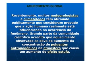 AQUECIMENTO GLOBALAQUECIMENTO GLOBAL
Recentemente, muitosRecentemente, muitos meteorologistasmeteorologistas
ee climatclimatóólogoslogos têm afirmadotêm afirmado
publicamente que consideram provadopublicamente que consideram provado
que aque a aaççãoão humana realmente esthumana realmente estáá
influenciando na ocorrência doinfluenciando na ocorrência do
fenômenofenômeno. Grande parte da comunidade. Grande parte da comunidade
cientcientíífica acredita que aquecimentofica acredita que aquecimento
observado se deve ao aumento daobservado se deve ao aumento da
concentraconcentraçção deão de poluentespoluentes
antropogênicosantropogênicos nana atmosferaatmosfera que causaque causa
um aumento doum aumento do efeito estufaefeito estufa..
 