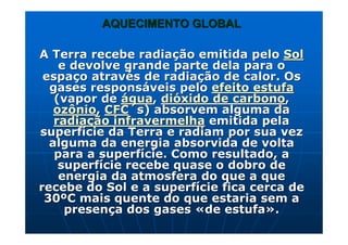 AQUECIMENTO GLOBALAQUECIMENTO GLOBAL
A Terra recebe radiaA Terra recebe radiaçção emitida peloão emitida pelo SolSol
e devolve grande parte dela para oe devolve grande parte dela para o
espaespaçço atravo atravéés de radias de radiaçção de calor. Osão de calor. Os
gases responsgases responsááveis peloveis pelo efeito estufaefeito estufa
(vapor de(vapor de ááguagua,, didióóxido de carbonoxido de carbono,,
ozônioozônio,, CFCCFC´´ss) absorvem alguma da) absorvem alguma da
radiaradiaçção infravermelhaão infravermelha emitida pelaemitida pela
superfsuperfíície da Terra e radiam por sua vezcie da Terra e radiam por sua vez
alguma da energia absorvida de voltaalguma da energia absorvida de volta
para a superfpara a superfíície. Como resultado, acie. Como resultado, a
superfsuperfíície recebe quase o dobro decie recebe quase o dobro de
energia da atmosfera do que a queenergia da atmosfera do que a que
recebe do Sol e a superfrecebe do Sol e a superfíície fica cerca decie fica cerca de
3030ººC mais quente do que estaria sem aC mais quente do que estaria sem a
presenpresençça dos gasesa dos gases ««de estufade estufa»»..
 