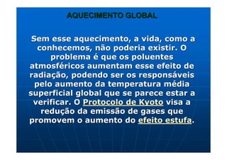 AQUECIMENTO GLOBALAQUECIMENTO GLOBAL
Sem esse aquecimento, a vida, como aSem esse aquecimento, a vida, como a
conhecemos, não poderia existir. Oconhecemos, não poderia existir. O
problemaproblema éé que os poluentesque os poluentes
atmosfatmosfééricos aumentam esse efeito dericos aumentam esse efeito de
radiaradiaçção, podendo ser os responsão, podendo ser os responsááveisveis
pelo aumento da temperatura mpelo aumento da temperatura méédiadia
superficial global que se parece estar asuperficial global que se parece estar a
verificar. Overificar. O Protocolo deProtocolo de KyotoKyoto visa avisa a
redureduçção da emissão de gases queão da emissão de gases que
promovem o aumento dopromovem o aumento do efeito estufaefeito estufa..
 
