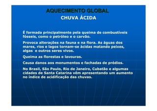 AQUECIMENTO GLOBALAQUECIMENTO GLOBAL
CHUVA ÁCIDA
É formada principalmente pela queima de combustíveis
fósseis, como o petróleo e o carvão.
Provoca alterações na fauna e na flora. As águas dos
mares, rios e lagos tornam-se ácidas matando peixes,
algas e outros seres vivos.
Queima as florestas e lavouras.
Causa danos aos monumentos e fachadas de prédios.
No Brasil, São Paulo, Rio de Janeiro, Cubatão e algumas
cidades de Santa Catarina vêm apresentando um aumento
no índice de acidificação das chuvas.
 