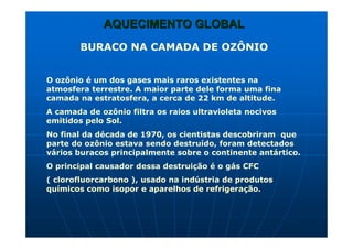 AQUECIMENTO GLOBALAQUECIMENTO GLOBAL
BURACO NA CAMADA DE OZÔNIO
O ozônio é um dos gases mais raros existentes na
atmosfera terrestre. A maior parte dele forma uma fina
camada na estratosfera, a cerca de 22 km de altitude.
A camada de ozônio filtra os raios ultravioleta nocivos
emitidos pelo Sol.
No final da década de 1970, os cientistas descobriram que
parte do ozônio estava sendo destruído, foram detectados
vários buracos principalmente sobre o continente antártico.
O principal causador dessa destruição é o gás CFC
( clorofluorcarbono ), usado na indústria de produtos
químicos como isopor e aparelhos de refrigeração.
 