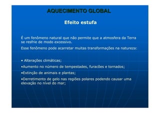 AQUECIMENTO GLOBALAQUECIMENTO GLOBAL
Efeito estufa
É um fenômeno natural que não permite que a atmosfera da Terra
se resfrie de modo excessivo.
Esse fenômeno pode acarretar muitas transformações na natureza:
• Alterações climáticas;
•Aumento no número de tempestades, furacões e tornados;
•Extinção de animais e plantas;
•Derretimento de gelo nas regiões polares podendo causar uma
elevação no nível do mar;
 