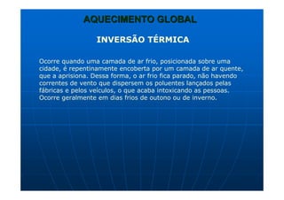 AQUECIMENTO GLOBALAQUECIMENTO GLOBAL
INVERSÃO TÉRMICA
Ocorre quando uma camada de ar frio, posicionada sobre uma
cidade, é repentinamente encoberta por um camada de ar quente,
que a aprisiona. Dessa forma, o ar frio fica parado, não havendo
correntes de vento que dispersem os poluentes lançados pelas
fábricas e pelos veículos, o que acaba intoxicando as pessoas.
Ocorre geralmente em dias frios de outono ou de inverno.
 