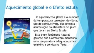 Aquecimento global e o Efeito estufa
O aquecimento global é o aumento
da temperatura terrestre, devido ao
uso de combustíveis, que levam à
acumulação na atmosfera de gases
que levam ao Efeito Estufa.
Este é um fenómeno natural
garante que a atmosfera mantenha
uma temperatura adequada para a
existência de vida na Terra.
 