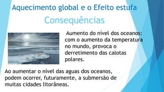 Aquecimento global e o Efeito estufa
Consequências
Aumento do nível dos oceanos:
com o aumento da temperatura
no mundo, provoca o
derretimento das calotas
polares.
Ao aumentar o nível das aguas dos oceanos,
podem ocorrer, futuramente, a submersão de
muitas cidades litorâneas.
 