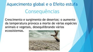 Aquecimento global e o Efeito estufa
Consequências
Crescimento e surgimento de desertos: o aumento
da temperatura provoca a morte de várias espécies
animais e vegetais, desequilibrando vários
ecossistemas.
 