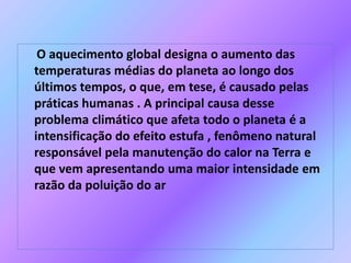 O aquecimento global designa o aumento das
temperaturas médias do planeta ao longo dos
últimos tempos, o que, em tese, é causado pelas
práticas humanas . A principal causa desse
problema climático que afeta todo o planeta é a
intensificação do efeito estufa , fenômeno natural
responsável pela manutenção do calor na Terra e
que vem apresentando uma maior intensidade em
razão da poluição do ar
 