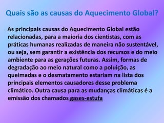 Quais são as causas do Aquecimento Global?
As principais causas do Aquecimento Global estão
relacionadas, para a maioria dos cientistas, com as
práticas humanas realizadas de maneira não sustentável,
ou seja, sem garantir a existência dos recursos e do meio
ambiente para as gerações futuras. Assim, formas de
degradação ao meio natural como a poluição, as
queimadas e o desmatamento estariam na lista dos
principais elementos causadores desse problema
climático. Outra causa para as mudanças climáticas é a
emissão dos chamados gases-estufa
 