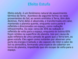 Efeito Estufa
Efeito estufa é um fenômeno natural de aquecimento
térmico da Terra. Acontece da seguinte forma: os raios
provenientes do Sol, ao serem emitidos à Terra, têm dois
destinos. Parte deles é absorvida, e transformada em calor,
mantendo o planeta quente, enquanto outra parte é
refletida e direcionados ao espaço, como radiação
infravermelha. Ou seja: cerca de 35% da radiação é
refletida de volta para o espaço, enquanto os outros 65%
ficam retidos na superfície do planeta. Isso por causa da
ação refletora de uma camada de gases que a Terra tem, os
gases estufa. Eles agem como isolantes por absorver uma
parte da energia irradiada e são capazes de reter o calor do
Sol na atmosfera, formando uma espécie de cobertor em
torno do planeta, impedindo que ele escape de volta para o
espaço.
 