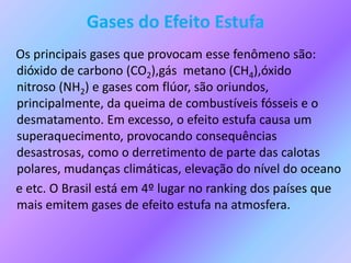 Gases do Efeito Estufa
Os principais gases que provocam esse fenômeno são:
dióxido de carbono (CO2),gás metano (CH4),óxido
nitroso (NH2) e gases com flúor, são oriundos,
principalmente, da queima de combustíveis fósseis e o
desmatamento. Em excesso, o efeito estufa causa um
superaquecimento, provocando consequências
desastrosas, como o derretimento de parte das calotas
polares, mudanças climáticas, elevação do nível do oceano
e etc. O Brasil está em 4º lugar no ranking dos países que
mais emitem gases de efeito estufa na atmosfera.
 