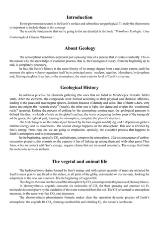Introduction
         Every phenomena ocurred in the Earth’s surface and subsurface are geological. To study the phenomena
is important to include them in this concept.
            The scientific fundaments that we’re going to list are detailed in the book “Petróleo e Ecologia: Uma
Contestação à Ciência Ortodoxa”.


                                             About Geology
	           The actual planet conditions represent just a passing time of a process that evolutes constantly. This is
the reason why the knowledge of evolution process, that is, the Geological History, from the beginning up to
end, is completely necessary.
            In fact, the Earth’s history is the same history of its energy degree from a maximum extent, until the
moment the sphere volume organizes itself in its principal parts:  nucleus, regolito, lithosphere, hydrosphere
and, floating on globe’s surface, is the atmosphere, the most exterior level of Earth’s structure.


                                          Geological History
	       In coldness process, the elements gathering (the ones that are listed in Mendeleyev Periodic Table)
starts. After the elements, the compounds were formed according to their physical and chemical affinities,
leading to the gases and two magma species, distincts because of density and color. One of them is dark, very
dense and origins the “oceanic rocks” (basalt); the other one is light, less dense and origins the “continental
rocks” (granite). Ending the process of colding by the atmosphere coming near, the geological panoram is
defined like this: two kinds of rock on the globe’s surface, the water occupating the low parts of the topografy
nd the gases, the lightest part, forming the atmosphere, complete the planet’s structure.
	       The first change is on the bulkiest part formed by the two magma solidifying, and it depends on globe’s
internal energy and its movements. The second change happens on the atmosphere. This one is affected by
Sun’s energy. From now on, we are going to emphasize, specially, the evolutive process that happens in
Earth’s atmosphere and its consequences.
	       In the beginning, specially CO2 and nitrogen, compose the atmosphere. Like a consequence of carbon 
succession property, that consists on the capacity it has of linking up among them and with other gases.They
form, when in contact with Sun’s energy,  organic chains that are increased constantly. The energy that binds
the molecules remains in them.



                                   The vegetal and animal life
	           The hydrocarbonet chains formed by Sun’s energy and with certain quantity of mass are attracted by
Earth’s mass gravity and fixed in the suface, in all parts of the globe, continental or marine ones, looking for
adaptation to the new environment. It’s the beginning of vegetal life.
	           Thus begins the slow rarefaction of the atmosphere by CO2 consumption in the process of photosynthesis.
            In photosynthesis, vegetals consume six molecules of CO2 for their growing and produce six O2
molecules to atmosphere by the oxidation of the water extracted from the soil. The O2 percentual in atmosphere
increases, in the same way that CO2 one decreases.
       	 The photosynthesis phenomenon formula makes clear the operation dynamic process of Earth’s
atmosphere: the vegetals fix CO2, forming combustible and exhaling O2, the nature’s comburant.
 