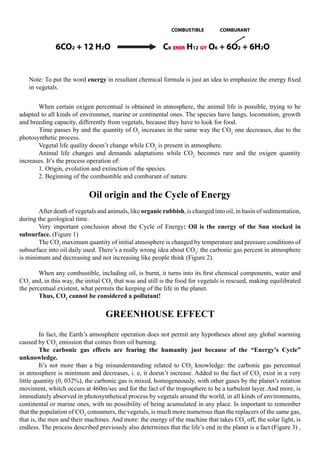 COMBUSTIBLE         COMBURANT


              6CO2 + 12 H2O                               C6 ENER H12 GY O6 + 6O2 + 6H2O


    Note: To put the word energy in resultant chemical formula is just an idea to emphasize the energy fixed
    in vegetals.


	           When certain oxigen percentual is obtained in atmosphere, the animal life is possible, trying to be
adapted to all kinds of environmet, marine or continental ones. The species have lungs, locomotion, growth
and breeding capacity, differently from vegetals, because they have to look for food.
            Time passes by and the quantity of O2 increases in the same way the CO2 one decreases, due to the
photosynthetic process.
	           Vegetal life quality doesn’t change while CO2 is present in atmosphere.
	           Animal life changes and demands adaptations while CO2 becomes rare and the oxigen quantity
increases. It’s the process operation of:
	           1. Origin, evolution and extinction of the species.
	           2. Beginning of the combustible and comburant of nature.


                            Oil origin and the Cycle of Energy
	       After death of vegetals and animals, like organic rubbish, is changed into oil, in basin of sedimentation,
during the geological time.
	       Very important conclusion about the Cycle of Energy: Oil is the energy of the Sun stocked in
subsurface. (Figure 1)
	       The CO2 maximum quantity of initial atmosphere is changed by temperature and pressure conditions of
subsurface into oil daily used. There’s a really wrong idea about CO2: the carbonic gas percent in atmosphere
is minimum and decreasing and not increasing like people think (Figure 2).
 
	       When any combustible, including oil, is burnt, it turns into its first chemical components, water and
CO2 and, in this way, the initial CO2 that was and still is the food for vegetals is rescued, making equilibrated
the percentual existent, what permits the keeping of the life in the planet.
	       Thus, CO2 cannot be considered a pollutant!

                                  GREENHOUSE EFFECT
 
	        In fact, the Earth’s atmosphere operation does not permit any hypotheses about any global warming
caused by CO2 emission that comes from oil burning.
	        The carbonic gas effects are fearing the humanity just because of the “Energy’s Cycle”
unknowledge.
	        It’s not more than a big misunderstanding related to CO2 knowledge: the carbonic gas percentual
in atmosphere is minimum and decreases, i. e, it doesn’t increase. Added to the fact of CO2 exist in a very
little quantity (0, 032%), the carbonic gas is mixed, homogeneously, with other gases by the planet’s rotation
moviment, whitch occurs at 460m/sec and for the fact of the troposphere to be a turbulent layer. And more, is
immediately absorved in photosynthetical process by vegetals around the world, in all kinds of environments,
continental or marine ones, with no possibility of being acumulated in any place. Is important to remember
that the population of CO2 consumers, the vegetals, is much more numerous than the replacers of the same gas,
that is, the men and their machines. And more: the energy of the machine that takes CO2 off, the solar light, is
endless. The process described previously also determines that the life’s end in the planet is a fact (Figure 3) ,
 