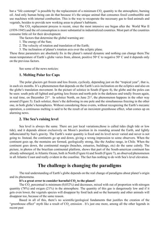 but a “life contempt” is possible by the replacement of a minimum CO2 quantity to the atmosphere, burning
oil. And only human being can do that because it’s the unique animal that consumes fossil combustible and
use machines with internal combustion. This is the way to recuperate the necessary gas to feed animals and
vegetals, besides to provide new working areas to planet’s habitants.
	       The CO2 replacement process is recent, since the most intensive use began after the  World War II
(1939-1945) and the oil consumption is more substantial in industrialized countries. Most part of the countries
consume little oil for their development.
	       The factors that determine the global warming are:
	       1. The energy of the Sun;
	       2. The velocity of rotation and translation of the Earth;
	       3. The inclination of planet’s rotation axis over the ecliptic plane.
These three parameters are absolutely fix in the planet’s natural dynamic and nothing can change them.The
mean temperature of Earth`s globe varies from, almost, positive 50o C to negative 50o C and it depends only
on the previous factors.

	      See some of the news noticies:

	      1. Melting Polar Ice Caps 
	       The polar glaciers get frozen and less frozen, cyclicaly, depending just on the “tropical year”, that is,
in each six months. It’s a phenomenon that depends on the Earth’s axis inclination on the ecliptics and also on
the globe’s translation movement. In the picture of solstice in South (Figure 4), the globe and the poles can
be seen: south pole all lighted and getting less frozen and north pole in the darkness and totally frozen again,
in real time, on December 21st . In solstice North, on June 21st, the phenomenon happens in the other way
around (Figure 5). Each solstice, there’s the defrosting in one pole and the simultaneous freezing in the other
one, in both globe’s hemispheres. Without considering these events, without recognizing the Earth’s mecanic
operation, a continuous melting is said to be the result of an inexistent greenhouse effect, what comes up on
alarming news.

	      2. The Sea’s raising level
	       Sea level is always the same. There are just local variations,those is called tides (high tide or low
tide), and it depends almost exclusively on Moon’s position in its rounding around the Earth, and lightly
influinciated by Sun’s gravity. The Earth’s water quantity is fixed and its level never varied and never is not
going to. Instead, the continents go up and down, giving a wrong impression to some observers. When the
continent goes up, the montains are formed, geologically strong, like the Andine range, in Chile. When the
continent goes down, the continental margin (beaches, estuaries, buildings, etc) do the same calmly. The
picture, in photos of the brazilian continental platform, shows that part of the South-american continent has
already submerged, in Atlantic Ocean, both in North (Figure 6) and South (Figure 7), an observed phenomenon
in all Atlantic Coast and really evident in the coastline. The fact has nothing to do with Sea’s level elevation.

                      The challenge is changing the paradigms
 
	       The real understanding of Earth’s globe depends on the real change of paradigms about planet’s origin
and its phenomena.
	       It’s a great error to consider harmful CO2 to the planet!
	       The CO2 percentual is minimum (0,032%) and decreases, mixed with out of proportion with nitrogen
quantity (78%) and oxigen (21%) in the atmosphere. The quantity of this gas is dangerously low and if it
gets even lower, the vegetals species will disappear by food lack and so the humanity and other animals will
disappear too, because of the same reason.
	       Based in all of this, there’s no scientific/geological fundaments that justifies the creation of the
“greenhouse effect” myth like a result of CO2 emission . It’s just one more, among all the other legends in
recent past
 
