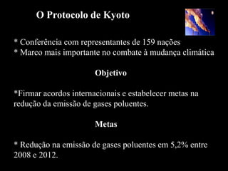 O Protocolo de Kyoto

* Conferência com representantes de 159 nações
* Marco mais importante no combate à mudança climática

                       Objetivo

*Firmar acordos internacionais e estabelecer metas na
redução da emissão de gases poluentes.

                       Metas

* Redução na emissão de gases poluentes em 5,2% entre
2008 e 2012.
 