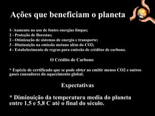Ações que beneficiam o planeta
1- Aumento no uso de fontes energias limpas;
2 - Proteção de florestas;
2 - Otimização de sistemas de energia e transporte;
3 - Diminuição na emissão metano além do CO2;
4 - Estabelecimento de regras para emissão de créditos de carbono.

                       O Crédito de Carbono

* Espécie de certificado que se pode obter ao emitir menos CO2 e outros
gases causadores do aquecimento global.

                             Expectativas

* Diminuição da temperatura media do planeta
entre 1,5 e 5,8 C até o final do século.
 