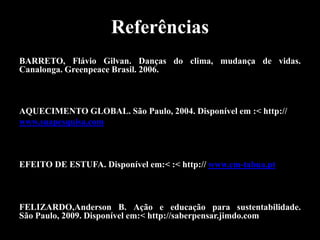 Referências
BARRETO, Flávio Gilvan. Danças do clima, mudança de vidas.
Canalonga. Greenpeace Brasil. 2006.



AQUECIMENTO GLOBAL. São Paulo, 2004. Disponível em :< http://
www.suapesquisa.com



EFEITO DE ESTUFA. Disponível em:< :< http:// www.cm-tabua.pt



FELIZARDO,Anderson B. Ação e educação para sustentabilidade.
São Paulo, 2009. Disponível em:< http://saberpensar.jimdo.com
 