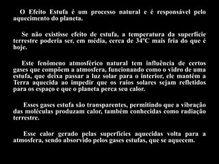 O Efeito Estufa é um processo natural e é responsável pelo
aquecimento do planeta.

   Se não existisse efeito de estufa, a temperatura da superfície
terrestre poderia ser, em média, cerca de 34ºC mais fria do que é
hoje.

   Este fenômeno atmosférico natural tem influência de certos
gases que compõem a atmosfera, funcionando como o vidro de uma
estufa, que deixa passar a luz solar para o interior, ele mantém a
Terra aquecida ao impedir que os raios solares sejam refletidos
para os espaço e que o planeta perca seu calor.

    Esses gases estufa são transparentes, permitindo que a vibração
das moléculas produzam calor, também conhecidas como radiação
terrestre.

   Esse calor gerado pelas superfícies aquecidas volta para a
atmosfera, sendo absorvido pelos gases estufas, que se aquecem.
 