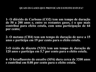 QUAIS OS GASES QUE PROVOCAM O EFEITO ESTUFA?



1- O dióxido de Carbono (CO2) tem um tempo de duração
de 50 a 200 anos e, entre os restantes gases, é o que mais
contribui para efeito estufa, com uma participação de 64
por cento;

2- O metano (CH4) tem um tempo de duração de nove a 15
anos e participa em 19 por cento para o efeito estufa.

3-O óxido de diazoto (N2O) tem um tempo de duração de
120 anos e participa em 5,7 por cento para o efeito estufa.

4- O hexafluoreto de enxofre (SF6) dura cerca de 3200 anos
e contribui em 0.08 por cento para o efeito estufa.
 