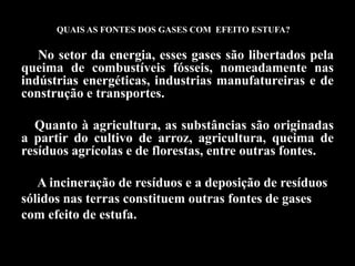 QUAIS AS FONTES DOS GASES COM EFEITO ESTUFA?

   No setor da energia, esses gases são libertados pela
queima de combustíveis fósseis, nomeadamente nas
indústrias energéticas, industrias manufatureiras e de
construção e transportes.

  Quanto à agricultura, as substâncias são originadas
a partir do cultivo de arroz, agricultura, queima de
resíduos agrícolas e de florestas, entre outras fontes.

   A incineração de resíduos e a deposição de resíduos
sólidos nas terras constituem outras fontes de gases
com efeito de estufa.
 