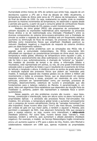 ___________________ R e vist a Bras ile ira de C lima tolog ia ___________________
__________________________________________________________________________
Agosto – 2008
16
Humanidade emitia menos de 10% do carbono que emite hoje, seguido de um
decréscimo superior a 2oC até o final da década de 1960. Atualmente, a
temperatura média do Ártico está cerca de 1°C abaixo da temperatura média
do final da década de 1930. Ou seja, exatamente na região, onde os modelos
previram os maiores incrementos de temperatura, foi observado o oposto desde
o período pós-guerra, a partir do qual o consumo global de combustíveis fósseis
se acelerou e a concentração de CO2 passou a subir monotonicamente.
Modelos de clima global (MCG) são programas de computador que
utilizam equações ou expressões matemáticas para representar os processos
físicos diretos e os de realimentação e/ou interação (“feedback”) entre os
diversos componentes do sistema terra-oceano-atmosfera com a finalidade de
simular ou avaliar a resposta do sistema climático sob um forçamento radiativo
(aumento ou diminuição do fluxo de energia). Os processos de feedback são
definidos como mecanismos físicos que amplificam (feedback positivo) ou
reduzem (feedback negativo) a magnitude da resposta do sistema climático
para um dado forçamento radiativo.
Que existem sérios problemas com as simulações dos MCGs não é
segredo para a comunidade meteorológica. Os MCGs comumente têm
dificuldade em reproduzir as características principais do clima atual, tais como
temperatura média global, diferença de temperatura entre equador e pólo, a
intensidade e posicionamento das altas subtropicais e das correntes de jato, se
não for feito o que, eufemisticamente, é chamado de "sintonia" ou “ajustes”.
Nos modelos de previsão de tempo e de clima, a informação (dados e
resultados), está representada em pontos, ou nós, de uma grade tridimensional
colocada sobre a superfície do Globo e que é resultante do cruzamento de linhas
de latitude x longitude x altura. A distância entre os pontos da grade determina
a resolução espacial dos processos físicos que podem ser resolvidos pelo
modelo. A resolução espacial dos modelos globais era de 250km a 400km até
recentemente e todos os processos físicos, que se desenvolvem em escalas
espaciais muito inferiores a essas, precisam ser resolvidos de uma forma
particular, precisam ser “parametrizados” como, por exemplo, processos de
formação, desenvolvimento, cobertura de nuvens e precipitação que são
fundamentais para o balanço radiativo do Planeta. A parametrização é, em
geral, feita com algoritmos físico-estatísticos que dependem da intuição física do
modelador e, portanto, podem não representam a realidade física e serem
questionáveis.
Nesse aspecto, um dos problemas cruciais são nuvens - seus tipos,
formas, constituição e distribuição, tanto em altura como no plano horizontal, e
propriedades ópticas - e aerossóis são processos físicos mal-simulados nos
modelos. Em princípio, a temperatura global tende a aumentar principalmente
com a presença de nuvens estratiformes (forma de “camadas horizontais”) na
alta troposfera. Essas nuvens altas (tipo “cirro”) são mais tênues, constituídas
por cristais de gelo em sua maior parte, e tendem a aquecer o Planeta, pois
permitem a passagem de ROC, mas absorvem fortemente ROL que escaparia
para o espaço exterior, ou seja, nuvens cirro intensificam o efeito-estufa
(feedback positivo). Por outro lado, nuvens baixas (tipo “estrato”), mais
espessas, tendem a esfriá-lo, pois aumentam o albedo planetário (feedback
negativo). Por exemplo, o modelo do Serviço Meteorológico Inglês inicialmente
previu um aumento superior a 5oC para o dobro de CO2. Porém, John Mitchell e
colaboradores relataram em 1989 que, apenas mudando as propriedades
 