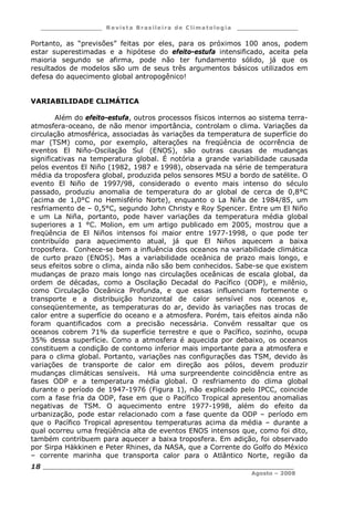 ___________________ R e vist a Bras ile ira de C lima tolog ia ___________________
__________________________________________________________________________
Agosto – 2008
18
Portanto, as “previsões” feitas por eles, para os próximos 100 anos, podem
estar superestimadas e a hipótese do efeito-estufa intensificado, aceita pela
maioria segundo se afirma, pode não ter fundamento sólido, já que os
resultados de modelos são um de seus três argumentos básicos utilizados em
defesa do aquecimento global antropogênico!
VARIABILIDADE CLIMÁTICA
Além do efeito-estufa, outros processos físicos internos ao sistema terra-
atmosfera-oceano, de não menor importância, controlam o clima. Variações da
circulação atmosférica, associadas às variações da temperatura de superfície do
mar (TSM) como, por exemplo, alterações na freqüência de ocorrência de
eventos El Niño-Oscilação Sul (ENOS), são outras causas de mudanças
significativas na temperatura global. É notória a grande variabilidade causada
pelos eventos El Niño (1982, 1987 e 1998), observada na série de temperatura
média da troposfera global, produzida pelos sensores MSU a bordo de satélite. O
evento El Niño de 1997/98, considerado o evento mais intenso do século
passado, produziu anomalia de temperatura do ar global de cerca de 0,8°C
(acima de 1,0°C no Hemisfério Norte), enquanto o La Niña de 1984/85, um
resfriamento de – 0,5°C, segundo John Christy e Roy Spencer. Entre um El Niño
e um La Niña, portanto, pode haver variações da temperatura média global
superiores a 1 °C. Molion, em um artigo publicado em 2005, mostrou que a
freqüência de El Niños intensos foi maior entre 1977-1998, o que pode ter
contribuído para aquecimento atual, já que El Niños aquecem a baixa
troposfera. Conhece-se bem a influência dos oceanos na variabilidade climática
de curto prazo (ENOS). Mas a variabilidade oceânica de prazo mais longo, e
seus efeitos sobre o clima, ainda não são bem conhecidos. Sabe-se que existem
mudanças de prazo mais longo nas circulações oceânicas de escala global, da
ordem de décadas, como a Oscilação Decadal do Pacífico (ODP), e milênio,
como Circulação Oceânica Profunda, e que essas influenciam fortemente o
transporte e a distribuição horizontal de calor sensível nos oceanos e,
conseqüentemente, as temperaturas do ar, devido às variações nas trocas de
calor entre a superfície do oceano e a atmosfera. Porém, tais efeitos ainda não
foram quantificados com a precisão necessária. Convém ressaltar que os
oceanos cobrem 71% da superfície terrestre e que o Pacífico, sozinho, ocupa
35% dessa superfície. Como a atmosfera é aquecida por debaixo, os oceanos
constituem a condição de contorno inferior mais importante para a atmosfera e
para o clima global. Portanto, variações nas configurações das TSM, devido às
variações de transporte de calor em direção aos pólos, devem produzir
mudanças climáticas sensíveis. Há uma surpreendente coincidência entre as
fases ODP e a temperatura média global. O resfriamento do clima global
durante o período de 1947-1976 (Figura 1), não explicado pelo IPCC, coincide
com a fase fria da ODP, fase em que o Pacífico Tropical apresentou anomalias
negativas de TSM. O aquecimento entre 1977-1998, além do efeito da
urbanização, pode estar relacionado com a fase quente da ODP – período em
que o Pacífico Tropical apresentou temperaturas acima da média – durante a
qual ocorreu uma freqüência alta de eventos ENOS intensos que, como foi dito,
também contribuem para aquecer a baixa troposfera. Em adição, foi observado
por Sirpa Häkkinen e Peter Rhines, da NASA, que a Corrente do Golfo do México
– corrente marinha que transporta calor para o Atlântico Norte, região da
 