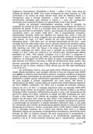 ___________________ R e vist a Bras ile ira de C lima tolog ia ___________________
__________________________________________________________________________
Agosto – 2008
19
Inglaterra, Escandinávia, Groelândia e Ártico – voltou a ficar mais ativa na
metade da década de 1990. Com maior transporte de calor sensível, as TSM
aumentam e os ventos de oeste retiram mais calor do Atlântico Norte e o
transportam para a Europa Ocidental - onde está a maior fração dos
termômetros utilizados para elaborar a Figura 1 – que, por conseguinte,
apresenta uma mudança climática, um aquecimento local e não global!
Dentre os principais controladores externos, estão a variação da
produção de energia do Sol, as mudanças dos parâmetros orbitais da Terra e a
tectônica de placas. O Sol é a principal fonte de energia para os processos
físicos que ocorrem na atmosfera. Porém, sua produção de energia denominada
“constante solar”, em média 1368 Wm-2
, não é propriamente constante.
Observações recentes, feitas por satélites em apenas dois ciclos e meio de
manchas solares de 11 anos, sugerem que sua produção possa variar de 0,2%
pelo menos, ou seja, 2,7 Wm-2
dentro de um ciclo. Durante o Ciclo de
Gleissberg atual – ciclo solar com um período aproximado de 90 anos - essa
variação deve ter sido ainda maior, pois o número máximo de manchas solares
nos ciclos de 11 anos variou de cerca de 50 manchas, em 1913, para mais de
200 manchas, em 1957. Na Figura 1 do artigo de Mike Lockwood e Claus
Fröhlich, publicado em 2007, vê-se que a variação da constante solar pode
chegar a 4 Wm-2
entre um máximo e um mínimo solar. Considerando albedo
planetário de 30%, 70% dessas variações (1,9 a 2,8 Wm-2
) chegariam à
superfície, o que é superior ao efeito de aquecimento climático (forçamento
radiativo, na linguagem do IPCC) de todos os gases antropogênicos liberados
pelo Homem nos últimos 150 anos. A falta de conhecimento atual, porém, não
permite conclusão definitiva que haja influência da variação da produção de
energia do Sol no clima, embora o IPCC afirme que ela não seja significativa
(+0,12 W m-2
).
Um controlador interno, mas que pode sofrer influências externas é o já
citado albedo planetário, cuja variação controla o fluxo de energia solar (ROC)
que entra no sistema terra-atmosfera-oceanos. Erupções vulcânicas explosivas
lançam grandes quantidades de aerossóis na estratosfera, aumentam o albedo
planetário e podem causar resfriamento significativo durante décadas. O efeito
de uma erupção é sentido rapidamente em curto prazo. Pat Minnis e
colaboradores da NASA, usando dados do experimento orbital Balanço Radiativo
da Terra (ERBE), mostraram, em 1993, que a erupção do Pinatubo, Filipinas,
reduziu de 10 a 15 Wm-2
a radiação disponível entre as latitudes 40oN-40oS
durante vários meses. As erupções recentes do El Chichón (1982) e do Monte
Pinatubo (1991) causaram resfriamentos durante 3 anos, com temperaturas de
até 0,5°C abaixo da média, conforme os dados dos MSU analisados por John
Christy e Roy Spencer. Os efeitos de erupções vulcânicas no clima, porém,
podem ser de prazo mais longo se elas forem mais freqüentes. Como entre
1815 e 1912, de maneira geral, a freqüência de erupções vulcânicas foi grande,
a concentração de aerossóis e o albedo planetário estiveram altos, e isso pode
ter contribuído para manter as temperaturas globais baixas no início da série de
temperatura na Figura 1. Porém, no período 1915 a 1956, Molion (2006) relatou
que a atividade vulcânica foi a menor dos últimos 400 anos e o albedo
planetário reduziu-se (aumentou a transparência atmosférica), permitindo maior
entrada de ROC no sistema durante 40 anos consecutivos e aumentando o
armazenamento de calor nos oceanos e as temperaturas superficiais dos
oceanos e do ar. É muito provável, portanto, que o aquecimento observado
 