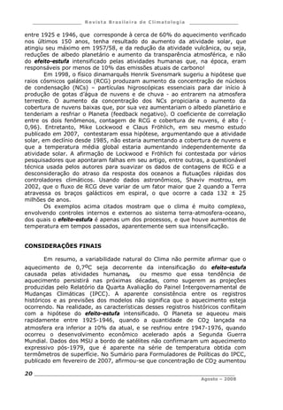 ___________________ R e vist a Bras ile ira de C lima tolog ia ___________________
__________________________________________________________________________
Agosto – 2008
20
entre 1925 e 1946, que corresponde à cerca de 60% do aquecimento verificado
nos últimos 150 anos, tenha resultado do aumento da atividade solar, que
atingiu seu máximo em 1957/58, e da redução da atividade vulcânica, ou seja,
reduções de albedo planetário e aumento da transparência atmosférica, e não
do efeito-estufa intensificado pelas atividades humanas que, na época, eram
responsáveis por menos de 10% das emissões atuais de carbono!
Em 1998, o físico dinamarquês Henrik Svensmark sugeriu a hipótese que
raios cósmicos galáticos (RCG) produzam aumento da concentração de núcleos
de condensação (NCs) – partículas higroscópicas essenciais para dar início à
produção de gotas d’água de nuvens e de chuva - ao entrarem na atmosfera
terrestre. O aumento da concentração dos NCs propiciaria o aumento da
cobertura de nuvens baixas que, por sua vez aumentariam o albedo planetário e
tenderiam a resfriar o Planeta (feedback negativo). O coeficiente de correlação
entre os dois fenômenos, contagem de RCG e cobertura de nuvens, é alto (-
0,96). Entretanto, Mike Lockwood e Claus Fröhlich, em seu mesmo estudo
publicado em 2007, contestaram essa hipótese, argumentando que a atividade
solar, em declínio desde 1985, não estaria aumentando a cobertura de nuvens e
que a temperatura média global estaria aumentando independentemente da
atividade solar. A afirmação de Lockwood e Fröhlich foi contestada por vários
pesquisadores que apontaram falhas em seu artigo, entre outras, a questionável
técnica usada pelos autores para suavizar os dados de contagens de RCG e a
desconsideração do atraso da resposta dos oceanos a flutuações rápidas dos
controladores climáticos. Usando dados astronômicos, Shaviv mostrou, em
2002, que o fluxo de RCG deve variar de um fator maior que 2 quando a Terra
atravessa os braços galácticos em espiral, o que ocorre a cada 132 ± 25
milhões de anos.
Os exemplos acima citados mostram que o clima é muito complexo,
envolvendo controles internos e externos ao sistema terra-atmosfera-oceano,
dos quais o efeito-estufa é apenas um dos processos, e que houve aumentos de
temperatura em tempos passados, aparentemente sem sua intensificação.
CONSIDERAÇÕES FINAIS
Em resumo, a variabilidade natural do Clima não permite afirmar que o
aquecimento de 0,7oC seja decorrente da intensificação do efeito-estufa
causada pelas atividades humanas, ou mesmo que essa tendência de
aquecimento persistirá nas próximas décadas, como sugerem as projeções
produzidas pelo Relatório da Quarta Avaliação do Painel Intergovernamental de
Mudanças Climáticas (IPCC). A aparente consistência entre os registros
históricos e as previsões dos modelos não significa que o aquecimento esteja
ocorrendo. Na realidade, as características desses registros históricos conflitam
com a hipótese do efeito-estufa intensificado. O Planeta se aqueceu mais
rapidamente entre 1925-1946, quando a quantidade de CO2 lançada na
atmosfera era inferior a 10% da atual, e se resfriou entre 1947-1976, quando
ocorreu o desenvolvimento econômico acelerado após a Segunda Guerra
Mundial. Dados dos MSU a bordo de satélites não confirmaram um aquecimento
expressivo pós-1979, que é aparente na série de temperatura obtida com
termômetros de superfície. No Sumário para Formuladores de Políticas do IPCC,
publicado em fevereiro de 2007, afirmou-se que concentração de CO2 aumentou
 
