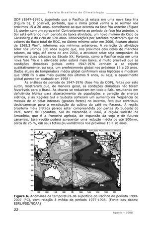 ___________________ R e vist a Bras ile ira de C lima tolog ia ___________________
__________________________________________________________________________
Agosto – 2008
22
ODP (1947-1976), sugerindo que o Pacífico já esteja em uma nova fase fria
(Figura 6). É possível, portanto, que o clima global venha a se resfriar nos
próximos 15 a 20 anos, semelhante ao que ocorreu na fase fria anterior (Figura
1), porém com um agravante! Contrariamente ao período da fase fria anterior, o
Sol está entrando num período de baixa atividade, um novo mínimo do Ciclo de
Gleissberg e do ciclo de 170 anos. Observações por satélites mostraram que os
valores do fluxo total de ROC, no último mínimo solar em 2006, ficaram abaixo
de 1365,3 Wm-2
, inferiores aos mínimos anteriores. A variação da atividade
solar nos últimos 300 anos sugere que, nos próximos dois ciclos de manchas
solares, ou seja, até cerca do ano 2030, a atividade solar seja comparável às
primeiras duas décadas do Século XX. Portanto, como o Pacífico está em uma
nova fase fria e a atividade solar estará mais baixa, é muito provável que as
condições climáticas globais entre 1947-1976 venham a se repetir
qualitativamente, ou seja, um arrefecimento global nos próximos 15 a 20 anos.
Dados atuais de temperatura média global confirmam essa hipótese e mostram
que 1998 foi o ano mais quente dos últimos 9 anos, ou seja, o aquecimento
global parece ter acabado em 1998 !
As análises do período de 1947-1976 (fase fria da ODP), feitas por este
autor, mostraram que, de maneira geral, as condições climáticas não foram
favoráveis para o Brasil. As chuvas se reduziram em todo o País, resultando em
deficiência hídrica para abastecimento de populações e geração de energia
elétrica, e as Regiões Sul e Sudeste sofreram um aumento na freqüência de
massas de ar polar intensas (geadas fortes) no inverno, fato que contribuiu
decisivamente para a erradicação do cultivo do café no Paraná.. A região
brasileira mais afetada parece estar compreendida por partes do Sudeste do
Pará, Norte de Tocantins, Sul do Maranhão e Piauí, a região sudeste da
Amazônia, que é a fronteira agrícola, de expansão da soja e de futuros
canaviais. Essa região poderá apresentar uma redução média de até 500mm,
cerca de 25 %, em seus totais pluviométricos nos próximos 15 a 20 anos.
Figura 6. Anomalias da temperatura da superfície do Pacífico no período 1999-
2007 (°C), com relação à média do período 1977-1998. (Fonte dos dados:
ESRL/PSD/NOAA)
 