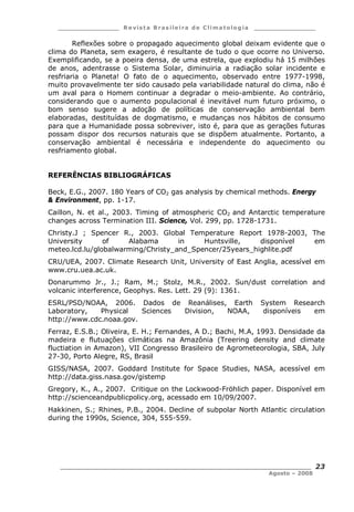 ___________________ R e vist a Bras ile ira de C lima tolog ia ___________________
__________________________________________________________________________
Agosto – 2008
23
Reflexões sobre o propagado aquecimento global deixam evidente que o
clima do Planeta, sem exagero, é resultante de tudo o que ocorre no Universo.
Exemplificando, se a poeira densa, de uma estrela, que explodiu há 15 milhões
de anos, adentrasse o Sistema Solar, diminuiria a radiação solar incidente e
resfriaria o Planeta! O fato de o aquecimento, observado entre 1977-1998,
muito provavelmente ter sido causado pela variabilidade natural do clima, não é
um aval para o Homem continuar a degradar o meio-ambiente. Ao contrário,
considerando que o aumento populacional é inevitável num futuro próximo, o
bom senso sugere a adoção de políticas de conservação ambiental bem
elaboradas, destituídas de dogmatismo, e mudanças nos hábitos de consumo
para que a Humanidade possa sobreviver, isto é, para que as gerações futuras
possam dispor dos recursos naturais que se dispõem atualmente. Portanto, a
conservação ambiental é necessária e independente do aquecimento ou
resfriamento global.
REFERÊNCIAS BIBLIOGRÁFICAS
Beck, E.G., 2007. 180 Years of CO2 gas analysis by chemical methods. Energy
& Environment, pp. 1-17.
Caillon, N. et al., 2003. Timing of atmospheric CO2 and Antarctic temperature
changes across Termination III. Science, Vol. 299, pp. 1728-1731.
Christy.J ; Spencer R., 2003. Global Temperature Report 1978-2003, The
University of Alabama in Huntsville, disponível em
meteo.lcd.lu/globalwarming/Christy_and_Spencer/25years_highlite.pdf
CRU/UEA, 2007. Climate Research Unit, University of East Anglia, acessível em
www.cru.uea.ac.uk.
Donarummo Jr., J.; Ram, M.; Stolz, M.R., 2002. Sun/dust correlation and
volcanic interference, Geophys. Res. Lett. 29 (9): 1361.
ESRL/PSD/NOAA, 2006. Dados de Reanálises, Earth System Research
Laboratory, Physical Sciences Division, NOAA, disponíveis em
http://www.cdc.noaa.gov.
Ferraz, E.S.B.; Oliveira, E. H.; Fernandes, A D.; Bachi, M.A, 1993. Densidade da
madeira e flutuações climáticas na Amazônia (Treering density and climate
fluctiation in Amazon), VII Congresso Brasileiro de Agrometeorologia, SBA, July
27-30, Porto Alegre, RS, Brasil
GISS/NASA, 2007. Goddard Institute for Space Studies, NASA, acessível em
http://data.giss.nasa.gov/gistemp
Gregory, K., A., 2007. Critique on the Lockwood-Fröhlich paper. Disponível em
http://scienceandpublicpolicy.org, acessado em 10/09/2007.
Hakkinen, S.; Rhines, P.B., 2004. Decline of subpolar North Atlantic circulation
during the 1990s, Science, 304, 555-559.
 