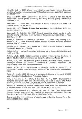 ___________________ R e vist a Bras ile ira de C lima tolog ia ___________________
__________________________________________________________________________
Agosto – 2008
24
Hieb M.; Hieb H., 2006. Water vapor rules the greenhouse system. Disponível
em http://mysite.verizon.net/mhieb/WVFossils/greenhouse data.html, acessado
em 06/08/2007.
IPCC AR4/SPM, 2007. Contribution of Working Group I for the Fourth
Assessment Report (AR4), Summary for Policy Makers (SPM), WMO/UNEP,
Genebra, Suiça.
Jaworowski, Z., 2007. CO2: The greatest scientific scandal of our times. EIR
Science, March 16, pp. 38-53.
Lamb, H.H, 1972. Climate: Present, Past and Future, Vol. 1, Methuen & Co. Ltd.,
London, UK, 613 p.
Lockwood, M.; Fröhlich, C., 2007. Recent oppositely direct trends in solar
climate forcing and global mean surface air temperature, Proceedings of Royal
Society A, p:1-14
Minnis, P.; Harrison, E.F.; Stowe, L.L.; Gibson, G.G.; Denn, F.M.; Doelling, D.R.;
Smith Jr, W.L., 1993. Radiative climate forcing by Mount Pinatubo eruption,
Science 259:1411-1415.
Mitchel, J.F.B.; Senior, C.A.; Ingran, W.J., 1989. CO2 and climate: a missing
feedback? Nature 341:132-134.
Molion, L.C.B. (1988). A Amazônia e o clima da terra. Revista Ciência Hoje, v.8,
n.48, p.42-46.
Molion, L.C.B., 1995. Global warming: a critical review. Revista Geofísica 43
(2):77-86, Instituto PanAmericano de Geografia e Historia, Mexico, DF
Molion, LCB., 2005. Aquecimento global, El Niños, manchas solares, vulcões e
Oscilação Decadal do Pacífico. Climanálise 8 (agosto), disponível em
http://www6.cptec.inpe.br/revclima/revista
Molion, L.C.B., 2006. Variabilidade e forçantes climáticas, Anais do XIV
Congresso Brasileiro de Meteorologia, SBMET, 27 a 4 de dezembro, Florianópolis
(SC).
Petit J.R., et al., 1999. Climate and atmospheric history of the past 420,000
years from the Vostok Ice Core, Antarctica, Nature.
Ren, G. Y.; Chu, Z. Y.; Chen, Z. H.; Ren, Y. Y. , 2007. Implications of
temporal change in urban heat island intensity observed at Beijing and Wuhan
stations, Geophys. Res. Lett., 34, L05711, doi:10.1029/2006GL027927.
Shaviv, N.J. Cosmic ray diffusion from galactic spiral arms, iron meteorites, and
a possible climatic connection, Phys. Rev. Letters, 89, 51-102, 2002
Spencer, R.W; Braswell, W.D.; Christy, J.R.; Hnilo, J., 2007. Cloud and radiation
budget changes associated with tropical intraseasonal oscillations. Geophys.
Res. Lett., Vol34, L15707, doi: 10.1029/2007GL029698.
Svensmark, H., 1998. Influence of cosmic rays on Earth’s climate, Phys. Rev.
Letters 81(22):5027-5030.
 