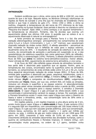___________________ R e vist a Bras ile ira de C lima tolog ia ___________________
__________________________________________________________________________
Agosto – 2008
8
INTRODUÇÃO
Existem evidências que o clima, entre cerca de 800 a 1200 DC, era mais
quente do que o de hoje. Naquela época, os Nórdicos (Vikings) colonizaram as
regiões do Norte do Canadá e uma ilha que foi chamada de Groelândia (Terra
Verde) e que hoje é coberta de gelo (!?). Entre 1350 e 1850, o clima se
resfriou, chegando a temperaturas de até cerca de 2°C inferiores às de hoje,
particularmente na Europa Ocidental. Esse período é descrito na Literatura como
“Pequena Era Glacial”. Após 1850, o clima começou a se aquecer lentamente e
as temperaturas se elevaram. Portanto, não há dúvidas que ocorreu um
aquecimento global nos últimos 150 anos. A questão que se coloca é se o
aquecimento observado é natural ou antropogênico?
A fonte primária de energia para o Planeta Terra é o Sol. Ele emite
radiação eletromagnética (energia) principalmente nos comprimentos de onda
entre 0,1m e 4,0m (1micrometro = 1m = 10-6
metros), que caracterizam
chamada radiação de ondas curtas (ROC). O albedo planetário - percentual de
ROC incidente no Planeta que é refletida de volta para o espaço exterior,
atualmente cerca de 30% – é resultante da variação da cobertura e do tipo de
nuvens, da concentração de aerossóis e partículas em suspensão no ar, e das
características da cobertura superfície tais como gelo/neve (90% de reflexão),
florestas (12%) e oceanos/lagos (10%) Portanto, o albedo planetário controla o
fluxo de ROC que entra no sistema terra-atmosfera-oceanos: menor albedo,
maior entrada de ROC, aquecimento do sistema terra-atmosfera, e vice-versa.
O de fluxo de ROC não-refletido passa através da atmosfera terrestre e
boa parte dele é absorvida pela superfície que se aquece. Porém, para as
temperaturas dos corpos, encontrados tanto na superfície como na atmosfera
terrestre, os comprimentos de onda emitida estão entre 4,0 m e 50 m, numa
faixa espectral denominada radiação de ondas longas (ROL). O fluxo de ROL
emitida pela superfície é absorvido por gases, pequenos constituintes, como o
vapor d'água (H2O), o gás carbônico (CO2), o metano (CH4), o ozônio (O3), o
óxido nitroso (N2O) e compostos de clorofluorcarbono (CFC), vulgarmente
conhecidos por freons. Esses, por sua vez, emitem ROL em todas as direções,
inclusive em direção à superfície e ao espaço exterior. A absorção/emissão
desses gases pelas várias camadas atmosféricas reduz a perda de ROL, emitida
pela superfície, que escaparia para o espaço exterior, e constitui o chamado
efeito-estufa. O vapor d'água é o gás principal de efeito-estufa (GEE) e sua
concentração é extremamente variável no espaço e tempo. Por exemplo, sobre
a Floresta Amazônica existe 5 vezes mais vapor d’água que sobre o Deserto do
Saara e sobre a Amazônia, ainda, sua concentração varia de 30% entre a
estação seca e a chuvosa.
Em regiões polares, e em regiões tropicais a uma altura acima de 4 km,
existe muito pouco vapor d’água e o efeito-estufa é fraco. O gás carbono (CO2)
é o segundo GEE em importância, com concentração até 100 vezes inferior à do
vapor d'água. É o gás que tem causado grande polêmica, pois sua concentração,
embora baixa, aumentou de 315 ppmv (1ppmv = 1 parte por milhão por
volume, ou seja, 1 mililitro de gás por metro cúbico de ar) em 1958 para 379
ppmv em 2005, crescendo à taxa média de 0,4% ao ano, sendo esse
crescimento atribuído às emissões decorrentes das atividades humanas, como a
queima de combustíveis fósseis e florestas tropicais. O metano (CH4), com
concentrações muito pequenas, na ordem de 1,7 ppmv, também vinha
 
