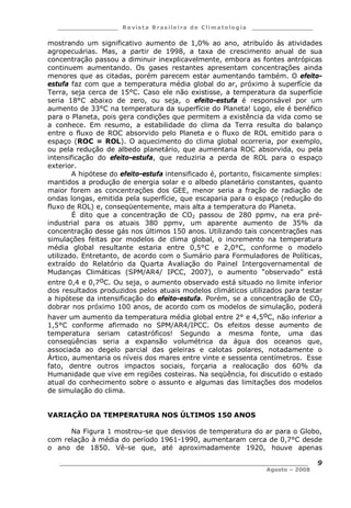 ___________________ R e vist a Bras ile ira de C lima tolog ia ___________________
__________________________________________________________________________
Agosto – 2008
9
mostrando um significativo aumento de 1,0% ao ano, atribuído às atividades
agropecuárias. Mas, a partir de 1998, a taxa de crescimento anual de sua
concentração passou a diminuir inexplicavelmente, embora as fontes antrópicas
continuem aumentando. Os gases restantes apresentam concentrações ainda
menores que as citadas, porém parecem estar aumentando também. O efeito-
estufa faz com que a temperatura média global do ar, próximo à superfície da
Terra, seja cerca de 15°C. Caso ele não existisse, a temperatura da superfície
seria 18°C abaixo de zero, ou seja, o efeito-estufa é responsável por um
aumento de 33°C na temperatura da superfície do Planeta! Logo, ele é benéfico
para o Planeta, pois gera condições que permitem a existência da vida como se
a conhece. Em resumo, a estabilidade do clima da Terra resulta do balanço
entre o fluxo de ROC absorvido pelo Planeta e o fluxo de ROL emitido para o
espaço (ROC = ROL). O aquecimento do clima global ocorreria, por exemplo,
ou pela redução de albedo planetário, que aumentaria ROC absorvida, ou pela
intensificação do efeito-estufa, que reduziria a perda de ROL para o espaço
exterior.
A hipótese do efeito-estufa intensificado é, portanto, fisicamente simples:
mantidos a produção de energia solar e o albedo planetário constantes, quanto
maior forem as concentrações dos GEE, menor seria a fração de radiação de
ondas longas, emitida pela superfície, que escaparia para o espaço (redução do
fluxo de ROL) e, conseqüentemente, mais alta a temperatura do Planeta.
É dito que a concentração de CO2 passou de 280 ppmv, na era pré-
industrial para os atuais 380 ppmv, um aparente aumento de 35% da
concentração desse gás nos últimos 150 anos. Utilizando tais concentrações nas
simulações feitas por modelos de clima global, o incremento na temperatura
média global resultante estaria entre 0,5°C e 2,0°C, conforme o modelo
utilizado. Entretanto, de acordo com o Sumário para Formuladores de Políticas,
extraído do Relatório da Quarta Avaliação do Painel Intergovernamental de
Mudanças Climáticas (SPM/AR4/ IPCC, 2007), o aumento “observado” está
entre 0,4 e 0,7oC. Ou seja, o aumento observado está situado no limite inferior
dos resultados produzidos pelos atuais modelos climáticos utilizados para testar
a hipótese da intensificação do efeito-estufa. Porém, se a concentração de CO2
dobrar nos próximo 100 anos, de acordo com os modelos de simulação, poderá
haver um aumento da temperatura média global entre 2° e 4,5oC, não inferior a
1,5°C conforme afirmado no SPM/AR4/IPCC. Os efeitos desse aumento de
temperatura seriam catastróficos! Segundo a mesma fonte, uma das
conseqüências seria a expansão volumétrica da água dos oceanos que,
associada ao degelo parcial das geleiras e calotas polares, notadamente o
Ártico, aumentaria os níveis dos mares entre vinte e sessenta centímetros. Esse
fato, dentre outros impactos sociais, forçaria a realocação dos 60% da
Humanidade que vive em regiões costeiras. Na seqüência, foi discutido o estado
atual do conhecimento sobre o assunto e algumas das limitações dos modelos
de simulação do clima.
VARIAÇÃO DA TEMPERATURA NOS ÚLTIMOS 150 ANOS
Na Figura 1 mostrou-se que desvios de temperatura do ar para o Globo,
com relação à média do período 1961-1990, aumentaram cerca de 0,7°C desde
o ano de 1850. Vê-se que, até aproximadamente 1920, houve apenas
 