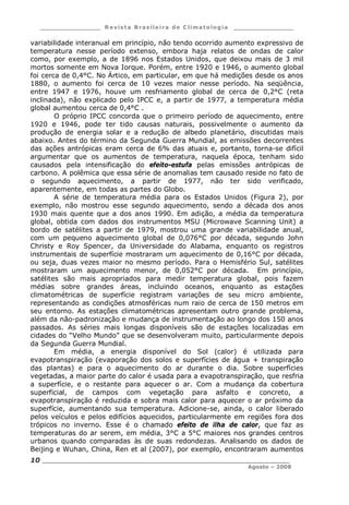 ___________________ R e vist a Bras ile ira de C lima tolog ia ___________________
__________________________________________________________________________
Agosto – 2008
10
variabilidade interanual em princípio, não tendo ocorrido aumento expressivo de
temperatura nesse período extenso, embora haja relatos de ondas de calor
como, por exemplo, a de 1896 nos Estados Unidos, que deixou mais de 3 mil
mortos somente em Nova Iorque. Porém, entre 1920 e 1946, o aumento global
foi cerca de 0,4°C. No Ártico, em particular, em que há medições desde os anos
1880, o aumento foi cerca de 10 vezes maior nesse período. Na seqüência,
entre 1947 e 1976, houve um resfriamento global de cerca de 0,2°C (reta
inclinada), não explicado pelo IPCC e, a partir de 1977, a temperatura média
global aumentou cerca de 0,4°C .
O próprio IPCC concorda que o primeiro período de aquecimento, entre
1920 e 1946, pode ter tido causas naturais, possivelmente o aumento da
produção de energia solar e a redução de albedo planetário, discutidas mais
abaixo. Antes do término da Segunda Guerra Mundial, as emissões decorrentes
das ações antrópicas eram cerca de 6% das atuais e, portanto, torna-se difícil
argumentar que os aumentos de temperatura, naquela época, tenham sido
causados pela intensificação do efeito-estufa pelas emissões antrópicas de
carbono. A polêmica que essa série de anomalias tem causado reside no fato de
o segundo aquecimento, a partir de 1977, não ter sido verificado,
aparentemente, em todas as partes do Globo.
A série de temperatura média para os Estados Unidos (Figura 2), por
exemplo, não mostrou esse segundo aquecimento, sendo a década dos anos
1930 mais quente que a dos anos 1990. Em adição, a média da temperatura
global, obtida com dados dos instrumentos MSU (Microwave Scanning Unit) a
bordo de satélites a partir de 1979, mostrou uma grande variabilidade anual,
com um pequeno aquecimento global de 0,076°C por década, segundo John
Christy e Roy Spencer, da Universidade do Alabama, enquanto os registros
instrumentais de superfície mostraram um aquecimento de 0,16°C por década,
ou seja, duas vezes maior no mesmo período. Para o Hemisfério Sul, satélites
mostraram um aquecimento menor, de 0,052°C por década. Em princípio,
satélites são mais apropriados para medir temperatura global, pois fazem
médias sobre grandes áreas, incluindo oceanos, enquanto as estações
climatométricas de superfície registram variações de seu micro ambiente,
representando as condições atmosféricas num raio de cerca de 150 metros em
seu entorno. As estações climatométricas apresentam outro grande problema,
além da não-padronização e mudança de instrumentação ao longo dos 150 anos
passados. As séries mais longas disponíveis são de estações localizadas em
cidades do “Velho Mundo” que se desenvolveram muito, particularmente depois
da Segunda Guerra Mundial.
Em média, a energia disponível do Sol (calor) é utilizada para
evapotranspiração (evaporação dos solos e superfícies de água + transpiração
das plantas) e para o aquecimento do ar durante o dia. Sobre superfícies
vegetadas, a maior parte do calor é usada para a evapotranspiração, que resfria
a superfície, e o restante para aquecer o ar. Com a mudança da cobertura
superficial, de campos com vegetação para asfalto e concreto, a
evapotranspiração é reduzida e sobra mais calor para aquecer o ar próximo da
superfície, aumentando sua temperatura. Adicione-se, ainda, o calor liberado
pelos veículos e pelos edifícios aquecidos, particularmente em regiões fora dos
trópicos no inverno. Esse é o chamado efeito de ilha de calor, que faz as
temperaturas do ar serem, em média, 3°C a 5°C maiores nos grandes centros
urbanos quando comparadas às de suas redondezas. Analisando os dados de
Beijing e Wuhan, China, Ren et al (2007), por exemplo, encontraram aumentos
 
