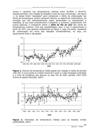 ___________________ R e vist a Bras ile ira de C lima tolog ia ___________________
__________________________________________________________________________
Agosto – 2008
11
anuais e sazonais nas temperaturas urbanas entre 65-80% e 40-61%,
respectivamente, com relação às estações rurais de suas vizinhanças. Na Figura
1, os dados foram “ajustados” para compensar o efeito da urbanização nas
séries de temperatura, porém utilizaram fatores, ou algoritmos matemáticos, de
correção que não necessariamente sejam apropriados ou representem a
realidade, já que esse procedimento é subjetivo e, portanto, questionável. Em
outras palavras, é impossível retirar o efeito de ilha de calor das séries de
temperaturas urbanas. Uma das possibilidades, pois, é que o aquecimento a
partir de 1977, que aparece nitidamente na Figura 1, seja, em parte, resultante
da urbanização em torno das estações climatométricas, ou seja, um
aquecimento local e não global.
Figura 1. Desvios da temperatura média global com relação à média do período
1961-90. A curva preta é a média móvel de 5 anos e a reta tracejada (inclinada)
é a linha de tendência dos desvios na fase fria da ODP, período 1947-1976
(Fonte de dados:CRU/UEA, 2007)
Figura 2. Anomalias de temperatura médias para os Estados Unidos
(GISS/NASA, 2007)
 