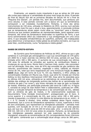 ___________________ R e vist a Bras ile ira de C lima tolog ia ___________________
__________________________________________________________________________
Agosto – 2008
12
Finalmente, um aspecto muito importante é que as séries de 150 anos
são curtas para capturar a variabilidade de prazo mais longo do clima. O período
do final do Século XIX até as primeiras décadas do Século XX foi o final da
“Pequena Era Glacial”, um período frio, bem documentado, que perdurou por
cinco séculos. E esse período coincide com a época em que os termômetros
começaram a ser instalados mundialmente. Portanto, o início das séries
instrumentais de 150 anos, utilizada no Relatório do IPCC, ocorreu num período
relativamente mais frio que o atual e leva, aparentemente, à conclusão errônea
que as temperaturas atuais sejam muito altas ou “anormais” para o Planeta.
Concluiu-se que existem problemas de representatividade, tanto espacial como
temporal, das séries de temperatura observadas na superfície da Terra, o que
torna extremamente difícil seu tratamento e sua amalgamação em uma única
série. E que estações climatométricas de superfície, portanto, são inadequadas
para determinar a temperatura média global da atmosfera terrestre, se é que se
pode falar, cientificamente, numa “temperatura média global”.
GASES DE EFEITO-ESTUFA
No Sumário para Formuladores de Políticas do IPCC, afirma-se que o gás
carbônico é o principal gás antropogênico e que sua concentração de 379 ppmv
em 2005 foi a maior ocorrida nos últimos 650 mil anos, período em que ficou
limitada entre 180 e 300 ppmv. O aumento de sua concentração nos últimos
150 anos foi atribuído às emissões por queima de combustíveis fósseis e
mudanças do uso da terra. Monte Hieb e Harrison Hieb, porém, não concordam
com tal afirmação. Para eles, mais de 97% das emissões de gás carbônico são
naturais, provenientes dos oceanos, vegetação e solos, cabendo ao Homem
menos de 3%, total que seria responsável por uma minúscula fração do efeito-
estufa atual, algo em torno de 0,12 %. Em seu Relatório, o IPCC utilizou as
concentrações medidas em Mauna Loa, Havaí, cuja série foi iniciada por Charles
Kelling no Ano Geofísico Internacional (1957-58). Essa série foi estendida para
os últimos 420 mil anos, utilizando-se as estimativas de concentração de CO2
obtidas das análises da composição química das bolhas de ar aprisionadas nos
cilindros de gelo (“ice cores”), que foram retirados da capa de gelo na Estação
de Vostok, Antártica, por perfuração profunda (até cerca de 3.600 m). A Figura
3, extraída do artigo de Jean Robert Petit e colaboradores, publicado em 1999,
mostra a evolução temporal da temperatura e da concentração de CO2, obtidas
com os cilindros de gelo de Vostok, e foi extensivamente explorada no
Documentário “Uma Verdade Inconveniente”, protagonizado por Al Gore. A
curva superior é a concentração de CO2, que variou entre 180 e 300 ppmv
(escala à esquerda), e a inferior é a dos desvios de temperatura do ar, entre – 8
e + 6 °C (escala á direita). Uma análise cuidadosa dessa Figura mostra,
claramente, que a curva de temperatura apresentou 4 picos, superiores à linha
de zero (tracejada), que representam os interglaciais passados – períodos mais
quentes, com duração de 10 mil a 12 mil anos que separam as eras glaciais
que, por sua vez, duram cerca de 100 mil anos cada uma – a cerca de 130 mil,
240 mil, 320 mil e 410 mil anos antes do presente. Portanto, as temperaturas
dos interglaciais passados parecem ter sido superiores às do presente
interglacial, enquanto as concentrações de CO2 correspondentes foram inferiores
a 300 ppmv. Lembrando que a concentração atual atingiu cerca de 380 ppmv,
 