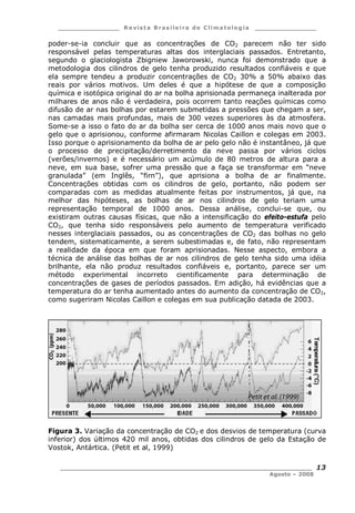 ___________________ R e vist a Bras ile ira de C lima tolog ia ___________________
__________________________________________________________________________
Agosto – 2008
13
poder-se-ia concluir que as concentrações de CO2 parecem não ter sido
responsável pelas temperaturas altas dos interglaciais passados. Entretanto,
segundo o glaciologista Zbigniew Jaworowski, nunca foi demonstrado que a
metodologia dos cilindros de gelo tenha produzido resultados confiáveis e que
ela sempre tendeu a produzir concentrações de CO2 30% a 50% abaixo das
reais por vários motivos. Um deles é que a hipótese de que a composição
química e isotópica original do ar na bolha aprisionada permaneça inalterada por
milhares de anos não é verdadeira, pois ocorrem tanto reações químicas como
difusão de ar nas bolhas por estarem submetidas a pressões que chegam a ser,
nas camadas mais profundas, mais de 300 vezes superiores às da atmosfera.
Some-se a isso o fato do ar da bolha ser cerca de 1000 anos mais novo que o
gelo que o aprisionou, conforme afirmaram Nicolas Caillon e colegas em 2003.
Isso porque o aprisionamento da bolha de ar pelo gelo não é instantâneo, já que
o processo de precipitação/derretimento da neve passa por vários ciclos
(verões/invernos) e é necessário um acúmulo de 80 metros de altura para a
neve, em sua base, sofrer uma pressão que a faça se transformar em “neve
granulada” (em Inglês, “firn”), que aprisiona a bolha de ar finalmente.
Concentrações obtidas com os cilindros de gelo, portanto, não podem ser
comparadas com as medidas atualmente feitas por instrumentos, já que, na
melhor das hipóteses, as bolhas de ar nos cilindros de gelo teriam uma
representação temporal de 1000 anos. Dessa análise, conclui-se que, ou
existiram outras causas físicas, que não a intensificação do efeito-estufa pelo
CO2, que tenha sido responsáveis pelo aumento de temperatura verificado
nesses interglaciais passados, ou as concentrações de CO2 das bolhas no gelo
tendem, sistematicamente, a serem subestimadas e, de fato, não representam
a realidade da época em que foram aprisionadas. Nesse aspecto, embora a
técnica de análise das bolhas de ar nos cilindros de gelo tenha sido uma idéia
brilhante, ela não produz resultados confiáveis e, portanto, parece ser um
método experimental incorreto cientificamente para determinação de
concentrações de gases de períodos passados. Em adição, há evidências que a
temperatura do ar tenha aumentado antes do aumento da concentração de CO2,
como sugeriram Nicolas Caillon e colegas em sua publicação datada de 2003.
Figura 3. Variação da concentração de CO2 e dos desvios de temperatura (curva
inferior) dos últimos 420 mil anos, obtidas dos cilindros de gelo da Estação de
Vostok, Antártica. (Petit et al, 1999)
 