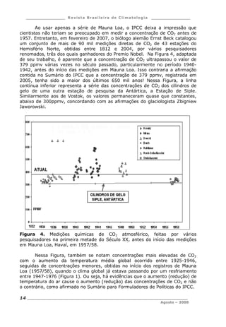 ___________________ R e vist a Bras ile ira de C lima tolog ia ___________________
__________________________________________________________________________
Agosto – 2008
14
Ao usar apenas a série de Mauna Loa, o IPCC deixa a impressão que
cientistas não teriam se preocupado em medir a concentração de CO2 antes de
1957. Entretanto, em fevereiro de 2007, o biólogo alemão Ernst Beck catalogou
um conjunto de mais de 90 mil medições diretas de CO2 de 43 estações do
Hemisfério Norte, obtidas entre 1812 e 2004, por vários pesquisadores
renomados, três dos quais ganhadores do Premio Nobel. Na Figura 4, adaptada
de seu trabalho, é aparente que a concentração de CO2 ultrapassou o valor de
379 ppmv várias vezes no século passado, particularmente no período 1940-
1942, antes do início das medições em Mauna Loa. Isso contraria a afirmação
contida no Sumário do IPCC que a concentração de 379 ppmv, registrada em
2005, tenha sido a maior dos últimos 650 mil anos! Nessa Figura, a linha
contínua inferior representa a série das concentrações de CO2 dos cilindros de
gelo de uma outra estação de pesquisa da Antártica, a Estação de Siple.
Similarmente aos de Vostok, os valores permaneceram quase que constantes,
abaixo de 300ppmv, concordando com as afirmações do glaciologista Zbigniew
Jaworowski.
Figura 4. Medições químicas de CO2 atmosférico, feitas por vários
pesquisadores na primeira metade do Século XX, antes do início das medições
em Mauna Loa, Havaí, em 1957/58.
Nessa Figura, também se notam concentrações mais elevadas de CO2
com o aumento da temperatura média global ocorrido entre 1925-1946,
seguidas de concentrações menores, obtidas no início dos registros de Mauna
Loa (1957/58), quando o clima global já estava passando por um resfriamento
entre 1947-1976 (Figura 1). Ou seja, há evidências que o aumento (redução) de
temperatura do ar cause o aumento (redução) das concentrações de CO2 e não
o contrário, como afirmado no Sumário para Formuladores de Políticas do IPCC.
 