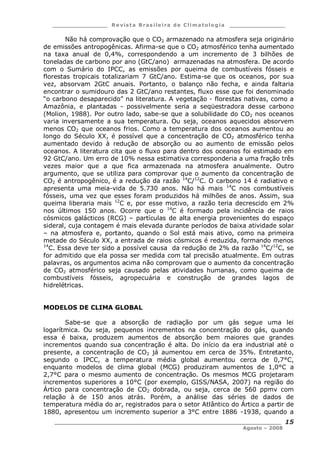 ___________________ R e vist a Bras ile ira de C lima tolog ia ___________________
__________________________________________________________________________
Agosto – 2008
15
Não há comprovação que o CO2 armazenado na atmosfera seja originário
de emissões antropogênicas. Afirma-se que o CO2 atmosférico tenha aumentado
na taxa anual de 0,4%, correspondendo a um incremento de 3 bilhões de
toneladas de carbono por ano (GtC/ano) armazenadas na atmosfera. De acordo
com o Sumário do IPCC, as emissões por queima de combustíveis fósseis e
florestas tropicais totalizariam 7 GtC/ano. Estima-se que os oceanos, por sua
vez, absorvam 2GtC anuais. Portanto, o balanço não fecha, e ainda faltaria
encontrar o sumidouro das 2 GtC/ano restantes, fluxo esse que foi denominado
“o carbono desaparecido” na literatura. A vegetação - florestas nativas, como a
Amazônia, e plantadas - possivelmente seria a seqüestradora desse carbono
(Molion, 1988). Por outro lado, sabe-se que a solubilidade do CO2 nos oceanos
varia inversamente a sua temperatura. Ou seja, oceanos aquecidos absorvem
menos CO2 que oceanos frios. Como a temperatura dos oceanos aumentou ao
longo do Século XX, é possível que a concentração de CO2 atmosférico tenha
aumentado devido à redução de absorção ou ao aumento de emissão pelos
oceanos. A literatura cita que o fluxo para dentro dos oceanos foi estimado em
92 GtC/ano. Um erro de 10% nessa estimativa corresponderia a uma fração três
vezes maior que a que fica armazenada na atmosfera anualmente. Outro
argumento, que se utiliza para comprovar que o aumento da concentração de
CO2 é antropogênico, é a redução da razão 14
C/12
C. O carbono 14 é radiativo e
apresenta uma meia-vida de 5.730 anos. Não há mais 14
C nos combustíveis
fósseis, uma vez que esses foram produzidos há milhões de anos. Assim, sua
queima liberaria mais 12
C e, por esse motivo, a razão teria decrescido em 2%
nos últimos 150 anos. Ocorre que o 14
C é formado pela incidência de raios
cósmicos galácticos (RCG) – partículas de alta energia provenientes do espaço
sideral, cuja contagem é mais elevada durante períodos de baixa atividade solar
– na atmosfera e, portanto, quando o Sol está mais ativo, como na primeira
metade do Século XX, a entrada de raios cósmicos é reduzida, formando menos
14
C. Essa deve ter sido a possível causa da redução de 2% da razão 14
C/12
C, se
for admitido que ela possa ser medida com tal precisão atualmente. Em outras
palavras, os argumentos acima não comprovam que o aumento da concentração
de CO2 atmosférico seja causado pelas atividades humanas, como queima de
combustíveis fósseis, agropecuária e construção de grandes lagos de
hidrelétricas.
MODELOS DE CLIMA GLOBAL
Sabe-se que a absorção de radiação por um gás segue uma lei
logarítmica. Ou seja, pequenos incrementos na concentração do gás, quando
essa é baixa, produzem aumentos de absorção bem maiores que grandes
incrementos quando sua concentração é alta. Do início da era industrial até o
presente, a concentração de CO2 já aumentou em cerca de 35%. Entretanto,
segundo o IPCC, a temperatura média global aumentou cerca de 0,7°C,
enquanto modelos de clima global (MCG) produziram aumentos de 1,0°C a
2,7°C para o mesmo aumento de concentração. Os mesmos MCG projetaram
incrementos superiores a 10°C (por exemplo, GISS/NASA, 2007) na região do
Ártico para concentração de CO2 dobrada, ou seja, cerca de 560 ppmv com
relação à de 150 anos atrás. Porém, a análise das séries de dados de
temperatura média do ar, registrados para o setor Atlântico do Ártico a partir de
1880, apresentou um incremento superior a 3°C entre 1886 -1938, quando a
 