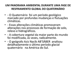 UM PANORAMA AMBIENTAL DURANTE UMA FASE DE
RESFRIAMENTO GLOBAL DO QUATERNÁRIO
• - O Quaternário foi um período geológico
marcado por profundas mudanças e flutuações
climáticas.
• - Essas alterações climáticas promoveram
alterações nos processos de formação de solo,
relevo e hidrográficos.
• - A cobertura vegetal da maior parte do mundo
foi modificada, às vezes, radicalmente.
• - O geógrafo Aziz Nacib AB’SÀBER analisou
detalhadamente o último período glacial
quaternário na América do Sul.
 