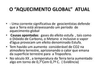 O “AQUECIMENTO GLOBAL” ATUAL
• - Uma corrente significativa de geocientistas defende
que a Terra está atravessando um período de
aquecimento global
• Causas apontadas: gases do efeito estufa , tais como
o Dióxido de Carbono, o Metano e inclusive o vapor
d’água provocam um efeito denominado Estufa.
• Tem havido um aumento considerável de CO2 na
atmosfera terrestre, aprisionando o calor que emana
da superfície terrestre para a Troposfera.
• No século XX , a temperatura da Terra teria aumentado
algo em torno de 0,7°Cem 0,7º C. ( Evidência)
 