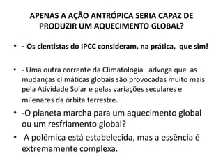 APENAS A AÇÃO ANTRÓPICA SERIA CAPAZ DE
PRODUZIR UM AQUECIMENTO GLOBAL?
• - Os cientistas do IPCC consideram, na prática, que sim!
• - Uma outra corrente da Climatologia advoga que as
mudanças climáticas globais são provocadas muito mais
pela Atividade Solar e pelas variações seculares e
milenares da órbita terrestre.
• -O planeta marcha para um aquecimento global
ou um resfriamento global?
• A polêmica está estabelecida, mas a essência é
extremamente complexa.
 