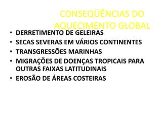 CONSEQÜÊNCIAS DO
AQUECIMENTO GLOBAL
• DERRETIMENTO DE GELEIRAS
• SECAS SEVERAS EM VÁRIOS CONTINENTES
• TRANSGRESSÕES MARINHAS
• MIGRAÇÕES DE DOENÇAS TROPICAIS PARA
OUTRAS FAIXAS LATITUDINAIS
• EROSÃO DE ÁREAS COSTEIRAS
 