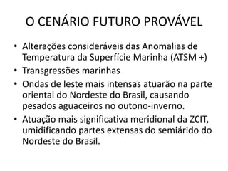 O CENÁRIO FUTURO PROVÁVEL
• Alterações consideráveis das Anomalias de
Temperatura da Superfície Marinha (ATSM +)
• Transgressões marinhas
• Ondas de leste mais intensas atuarão na parte
oriental do Nordeste do Brasil, causando
pesados aguaceiros no outono-inverno.
• Atuação mais significativa meridional da ZCIT,
umidificando partes extensas do semiárido do
Nordeste do Brasil.
 