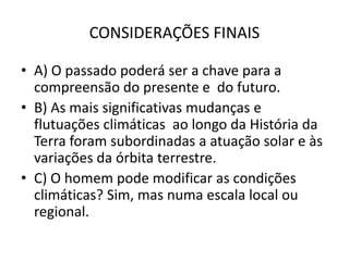 CONSIDERAÇÕES FINAIS
• A) O passado poderá ser a chave para a
compreensão do presente e do futuro.
• B) As mais significativas mudanças e
flutuações climáticas ao longo da História da
Terra foram subordinadas a atuação solar e às
variações da órbita terrestre.
• C) O homem pode modificar as condições
climáticas? Sim, mas numa escala local ou
regional.
 