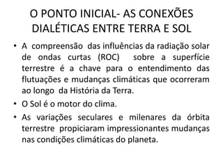 O PONTO INICIAL- AS CONEXÕES
DIALÉTICAS ENTRE TERRA E SOL
• A compreensão das influências da radiação solar
de ondas curtas (ROC) sobre a superfície
terrestre é a chave para o entendimento das
flutuações e mudanças climáticas que ocorreram
ao longo da História da Terra.
• O Sol é o motor do clima.
• As variações seculares e milenares da órbita
terrestre propiciaram impressionantes mudanças
nas condições climáticas do planeta.
 