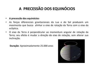 A PRECESSÃO DOS EQUINÓCIOS
• A precessão dos equinócios-
• As forças diferenciais gravitacionais da Lua e do Sol produzem um
movimento que busca alinhar o eixo de rotação da Terra com o eixo da
eclíptica.
• O eixo da Terra é perpendicular ao momentum angular de rotação da
Terra; seu efeito é mudar a direção do eixo de rotação, sem alterar sua
inclinação.
Duração: Aproximadamente 25.000 anos
 