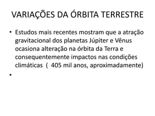 VARIAÇÕES DA ÓRBITA TERRESTRE
• Estudos mais recentes mostram que a atração
gravitacional dos planetas Júpiter e Vênus
ocasiona alteração na órbita da Terra e
consequentemente impactos nas condições
climáticas ( 405 mil anos, aproximadamente)
•
 