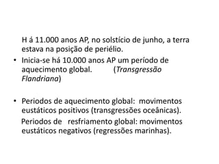 H á 11.000 anos AP, no solstício de junho, a terra
estava na posição de periélio.
• Inicia-se há 10.000 anos AP um período de
aquecimento global. (Transgressão
Flandriana)
• Periodos de aquecimento global: movimentos
eustáticos positivos (transgressões oceânicas).
Periodos de resfriamento global: movimentos
eustáticos negativos (regressões marinhas).
 